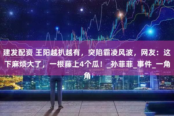 建发配资 王阳越扒越有，突陷霸凌风波，网友：这下麻烦大了，一根藤上4个瓜！_孙菲菲_事件_一角