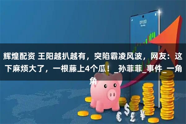 辉煌配资 王阳越扒越有，突陷霸凌风波，网友：这下麻烦大了，一根藤上4个瓜！_孙菲菲_事件_一角