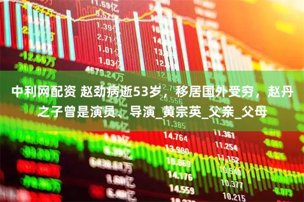 中利网配资 赵劲病逝53岁，移居国外受穷，赵丹之子曾是演员、导演_黄宗英_父亲_父母