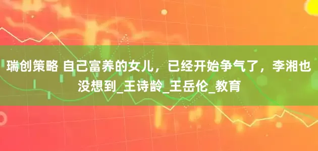 瑞创策略 自己富养的女儿，已经开始争气了，李湘也没想到_王诗龄_王岳伦_教育