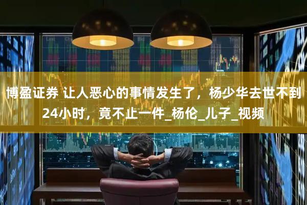 博盈证券 让人恶心的事情发生了，杨少华去世不到24小时，竟不止一件_杨伦_儿子_视频