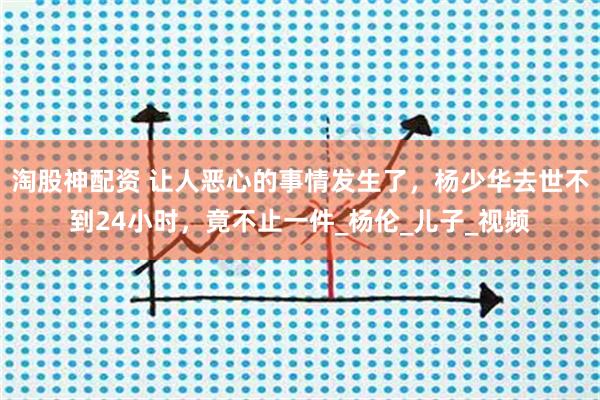 淘股神配资 让人恶心的事情发生了，杨少华去世不到24小时，竟不止一件_杨伦_儿子_视频