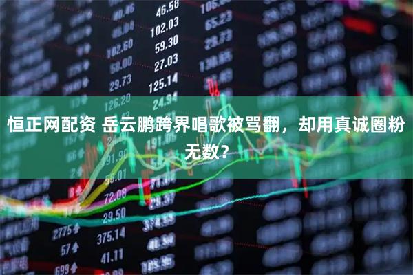 恒正网配资 岳云鹏跨界唱歌被骂翻，却用真诚圈粉无数？