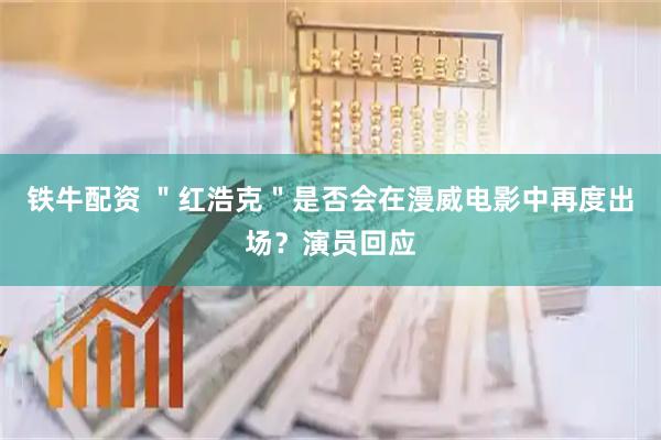 铁牛配资 ＂红浩克＂是否会在漫威电影中再度出场？演员回应
