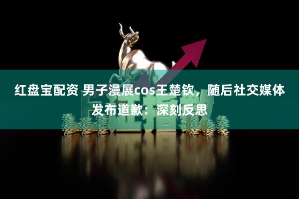 红盘宝配资 男子漫展cos王楚钦，随后社交媒体发布道歉：深刻反思