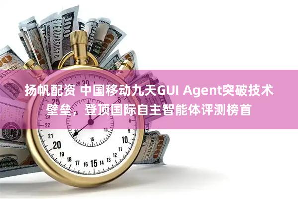 扬帆配资 中国移动九天GUI Agent突破技术壁垒，登顶国际自主智能体评测榜首