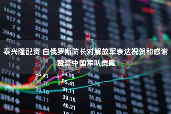 泰兴隆配资 白俄罗斯防长对解放军表达祝贺和感谢 赞誉中国军队贡献