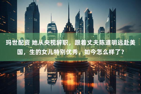 玛世配资 她从央视辞职，跟着丈夫陈道明远赴美国，生的女儿特别优秀，如今怎么样了？
