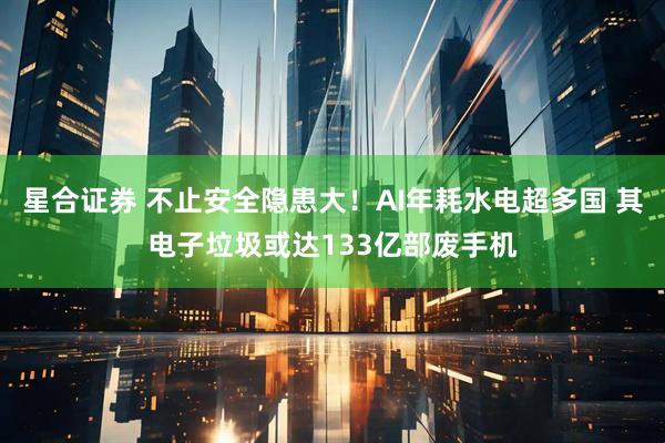 星合证券 不止安全隐患大！AI年耗水电超多国 其电子垃圾或达133亿部废手机