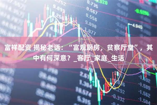 富祥配资 揭秘老话：“富观厨房，贫察厅堂”，其中有何深意？_客厅_家庭_生活