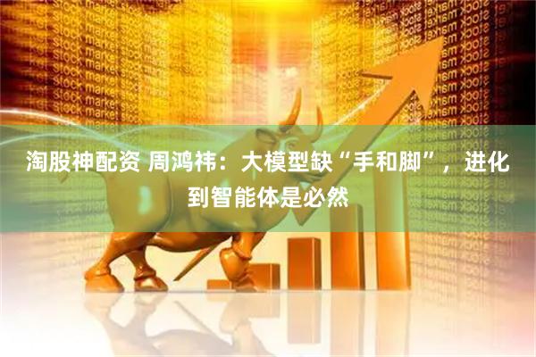 淘股神配资 周鸿祎：大模型缺“手和脚”，进化到智能体是必然