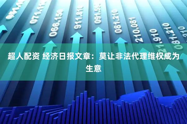 超人配资 经济日报文章：莫让非法代理维权成为生意