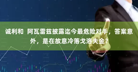 诚利和  阿瓦雷兹披露迄今最危险对手，答案意外，是在故意冷落戈洛夫金？