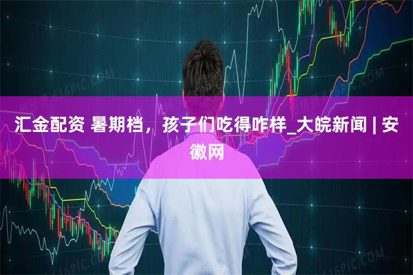 汇金配资 暑期档，孩子们吃得咋样_大皖新闻 | 安徽网