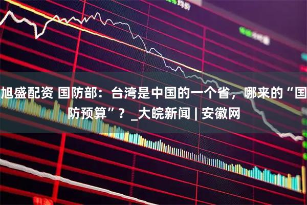 旭盛配资 国防部：台湾是中国的一个省，哪来的“国防预算”？_大皖新闻 | 安徽网