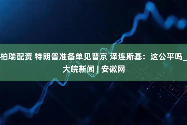 柏瑞配资 特朗普准备单见普京 泽连斯基：这公平吗_大皖新闻 | 安徽网