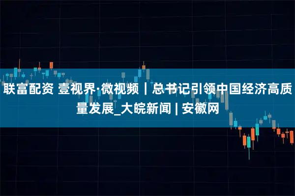 联富配资 壹视界·微视频｜总书记引领中国经济高质量发展_大皖新闻 | 安徽网