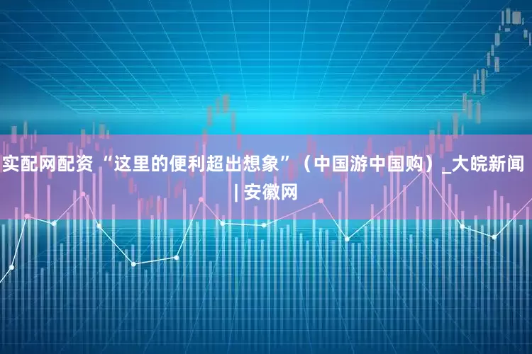 实配网配资 “这里的便利超出想象”（中国游中国购）_大皖新闻 | 安徽网