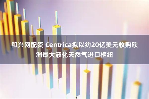 和兴网配资 Centrica拟以约20亿美元收购欧洲最大液化天然气进口枢纽