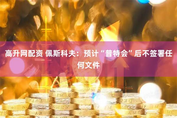 高升网配资 佩斯科夫：预计“普特会”后不签署任何文件