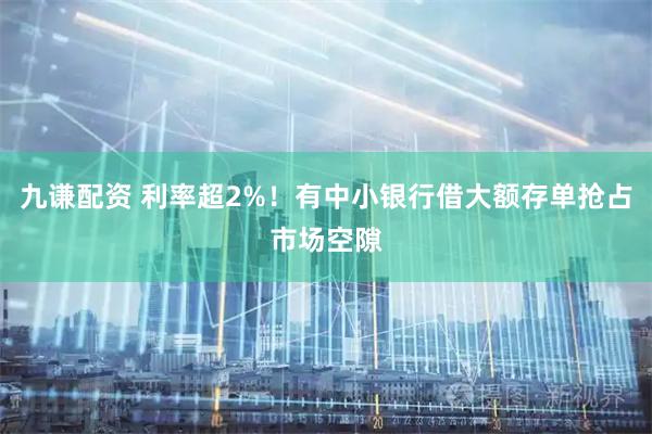 九谦配资 利率超2%！有中小银行借大额存单抢占市场空隙