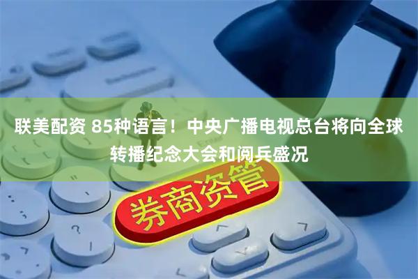 联美配资 85种语言！中央广播电视总台将向全球转播纪念大会和阅兵盛况