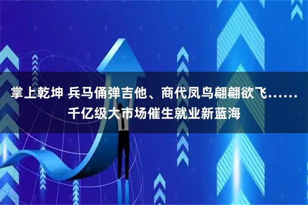 掌上乾坤 兵马俑弹吉他、商代凤鸟翩翩欲飞……千亿级大市场催生就业新蓝海