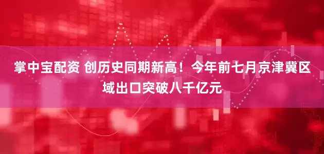 掌中宝配资 创历史同期新高！今年前七月京津冀区域出口突破八千亿元