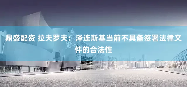 鼎盛配资 拉夫罗夫：泽连斯基当前不具备签署法律文件的合法性