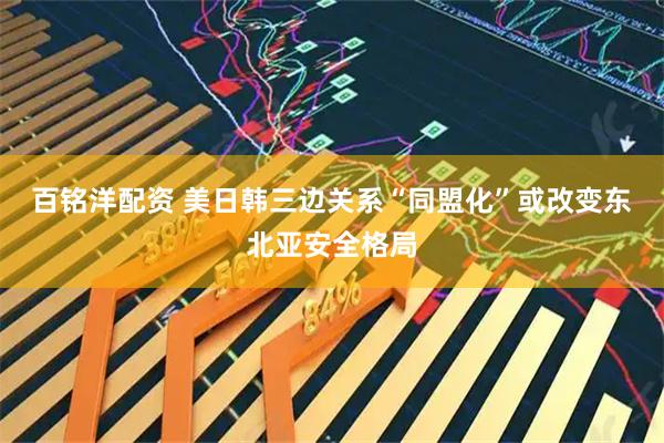 百铭洋配资 美日韩三边关系“同盟化”或改变东北亚安全格局