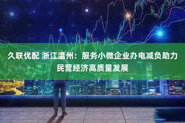 久联优配 浙江温州：服务小微企业办电减负助力民营经济高质量发展