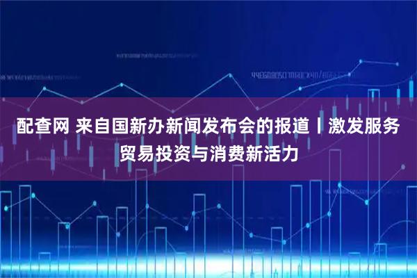 配查网 来自国新办新闻发布会的报道丨激发服务贸易投资与消费新活力