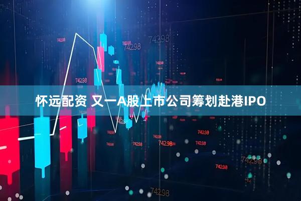 怀远配资 又一A股上市公司筹划赴港IPO