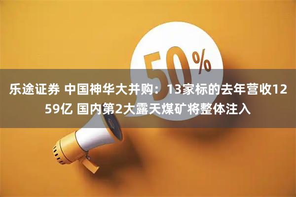乐途证券 中国神华大并购：13家标的去年营收1259亿 国内第2大露天煤矿将整体注入