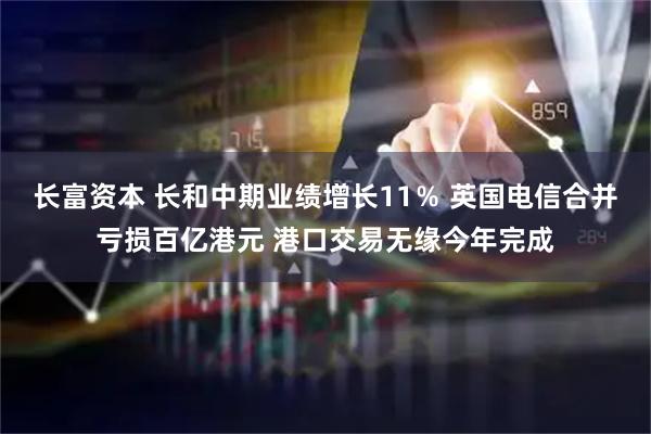 长富资本 长和中期业绩增长11％ 英国电信合并亏损百亿港元 港口交易无缘今年完成