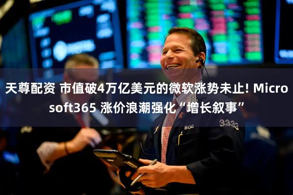 天尊配资 市值破4万亿美元的微软涨势未止! Microsoft365 涨价浪潮强化“增长叙事”