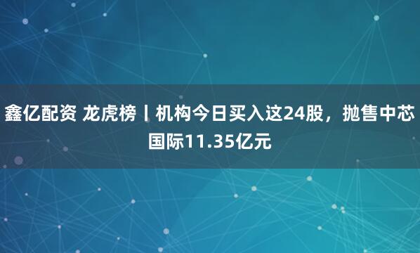 鑫亿配资 龙虎榜丨机构今日买入这24股，抛售中芯国际11.35亿元
