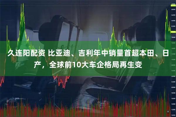 久连阳配资 比亚迪、吉利年中销量首超本田、日产，全球前10大车企格局再生变