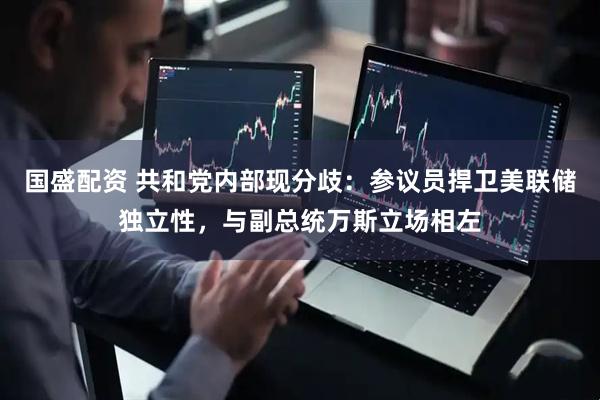 国盛配资 共和党内部现分歧：参议员捍卫美联储独立性，与副总统万斯立场相左