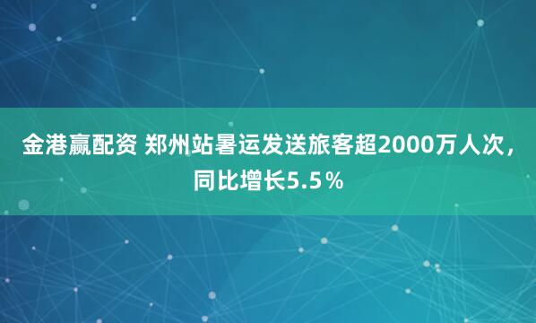 金港赢配资 郑州站暑运发送旅客超2000万人次，同比增长5.5％