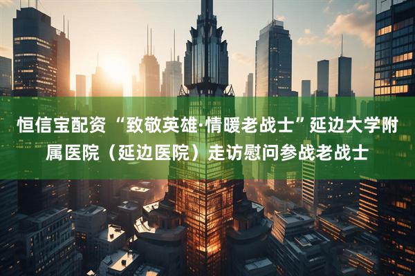 恒信宝配资 “致敬英雄·情暖老战士”延边大学附属医院（延边医院）走访慰问参战老战士