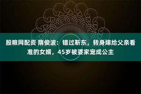 股粮网配资 隋俊波：错过靳东，转身嫁给父亲看准的女婿，45岁被婆家宠成公主