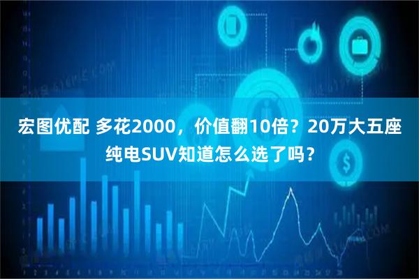 宏图优配 多花2000，价值翻10倍？20万大五座纯电SUV知道怎么选了吗？