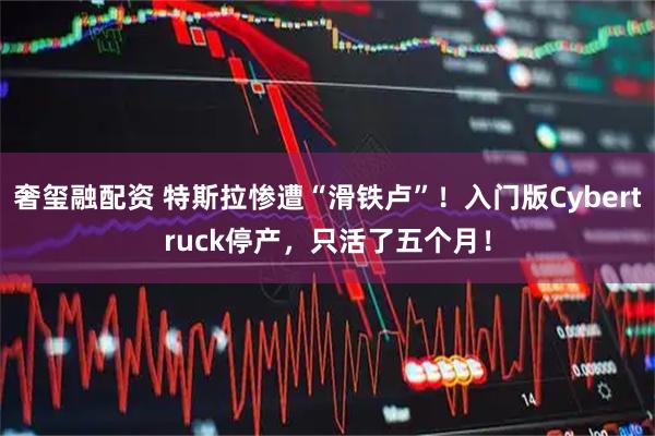 奢玺融配资 特斯拉惨遭“滑铁卢”！入门版Cybertruck停产，只活了五个月！