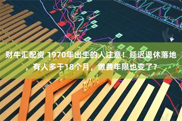 财牛汇配资 1970年出生的人注意！延迟退休落地，有人多干18个月，缴费年限也变了？
