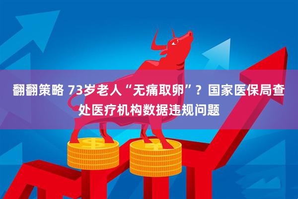 翻翻策略 73岁老人“无痛取卵”？国家医保局查处医疗机构数据违规问题