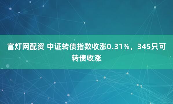 富灯网配资 中证转债指数收涨0.31%，345只可转债收涨