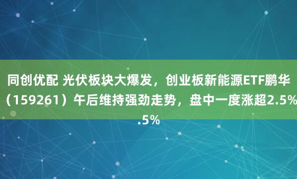 同创优配 光伏板块大爆发,创业板新能源ETF鹏华(159261)午后维持强劲走势,盘中一度涨超2.5%
