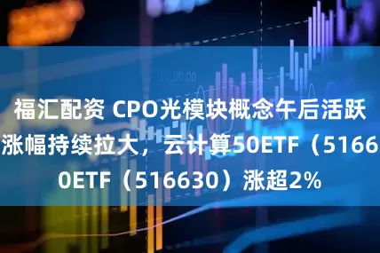 福汇配资 CPO光模块概念午后活跃,“易中天”涨幅持续拉大,云计算50ETF(516630)涨超2%